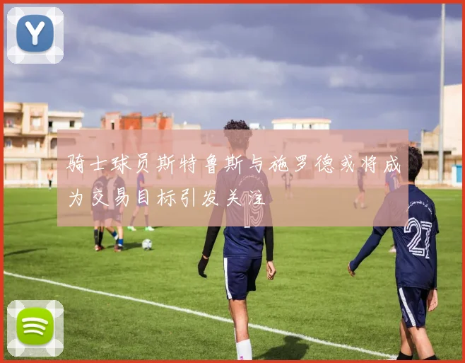 骑士球员斯特鲁斯与施罗德或将成为交易目标引发关注