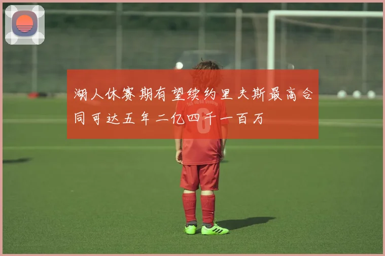 湖人休赛期有望续约里夫斯最高合同可达五年二亿四千一百万