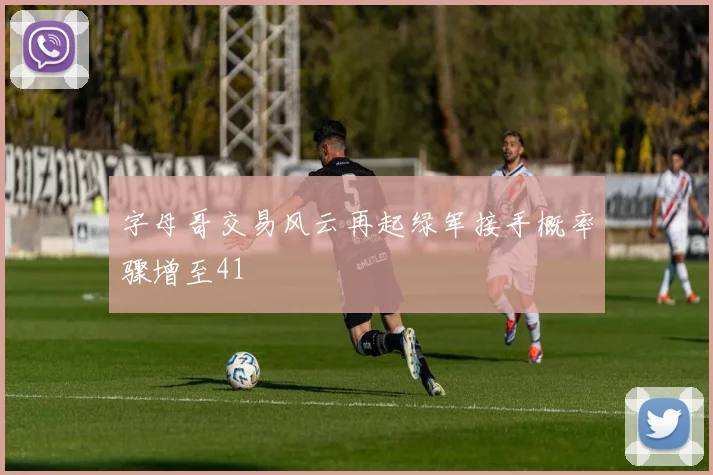 字母哥交易风云再起绿军接手概率骤增至41