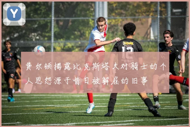 费尔顿揭露比克斯塔夫对骑士的个人恩怨源于昔日被解雇的旧事