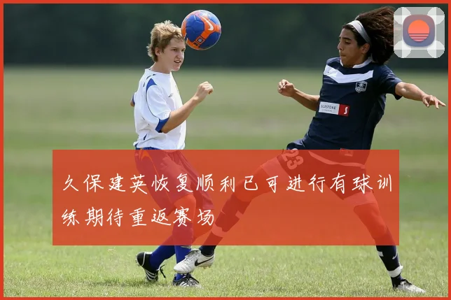 久保建英恢复顺利已可进行有球训练期待重返赛场