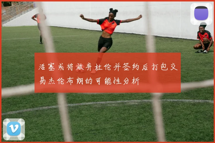 活塞或将放弃杜伦并签约后打包交易杰伦布朗的可能性分析