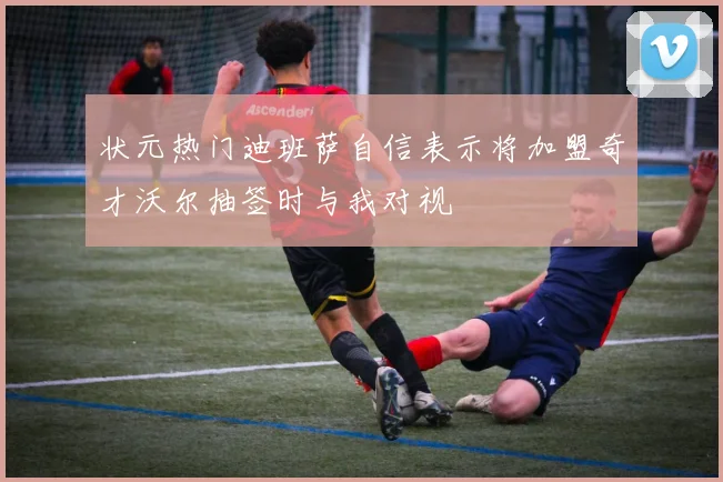 状元热门迪班萨自信表示将加盟奇才沃尔抽签时与我对视