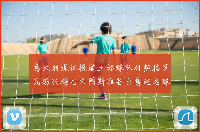 意大利媒体报道土超球队对热格罗瓦感兴趣尤文图斯准备出售这名球员