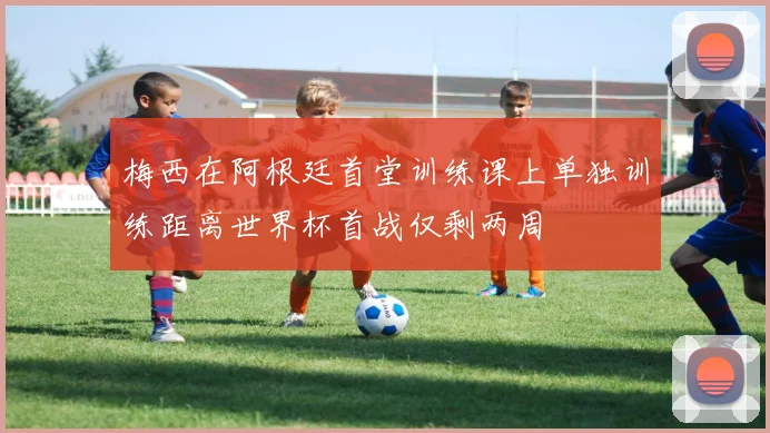 梅西在阿根廷首堂训练课上单独训练距离世界杯首战仅剩两周