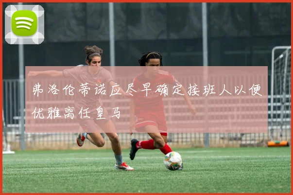 弗洛伦蒂诺应尽早确定接班人以便优雅离任皇马