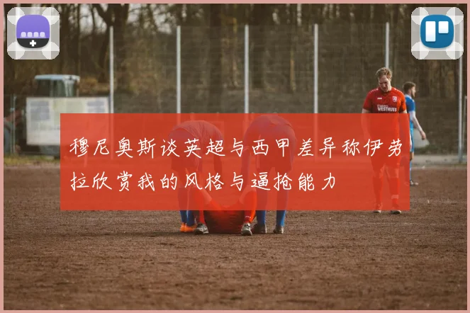 穆尼奥斯谈英超与西甲差异称伊劳拉欣赏我的风格与逼抢能力