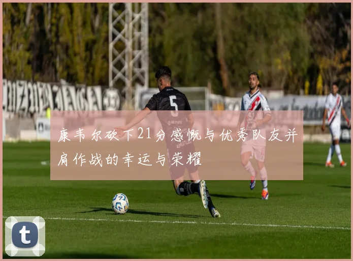 康韦尔砍下21分感慨与优秀队友并肩作战的幸运与荣耀