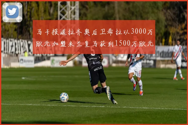 马卡报道拉齐奥后卫希拉以3000万欧元加盟米兰皇马获利1500万欧元