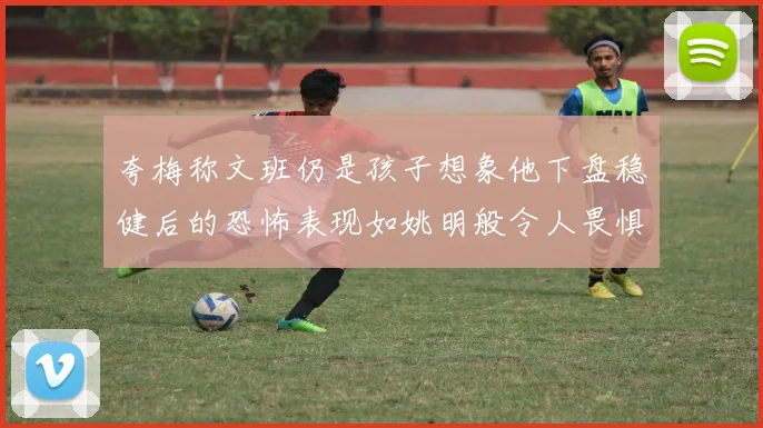 夸梅称文班仍是孩子想象他下盘稳健后的恐怖表现如姚明般令人畏惧