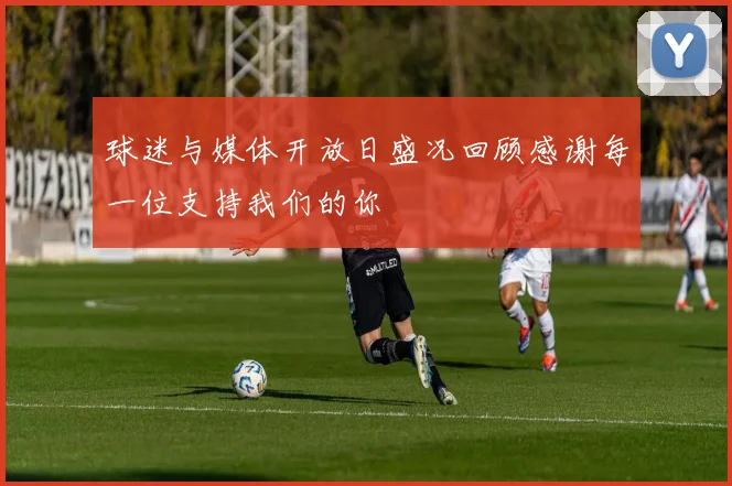 球迷与媒体开放日盛况回顾感谢每一位支持我们的你